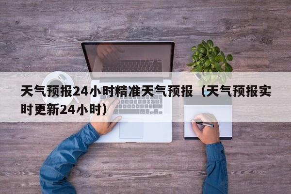 天气预报24小时精准天气预报(天气预报实时更新24小时)