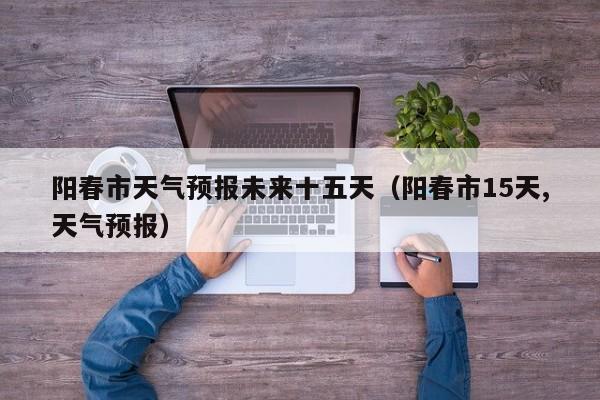 阳春市天气预报未来十五天(阳春市15天,天气预报)