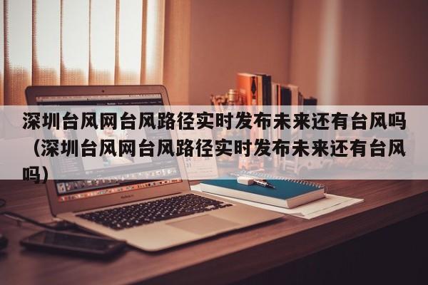 深圳台风网台风路径实时发布未来还有台风吗(深圳台风网台风路径实时发布未来还有台风吗)