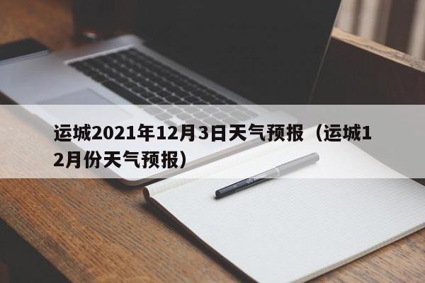 运城2021年12月3日天气预报(运城12月份天气预报)