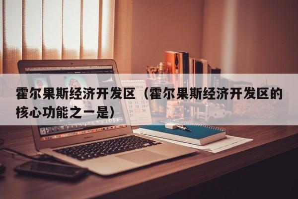 霍尔果斯经济开发区(霍尔果斯经济开发区的核心功能之一是)