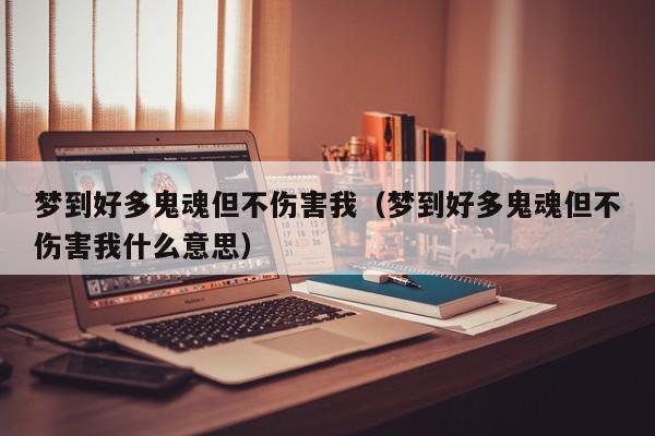 梦到好多鬼魂但不伤害我(梦到好多鬼魂但不伤害我什么意思)