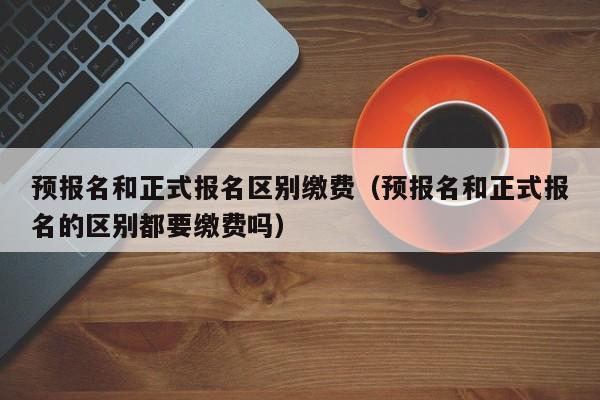 预报名和正式报名区别缴费(预报名和正式报名的区别都要缴费吗)