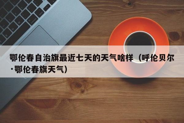 鄂伦春自治旗最近七天的天气啥样(呼伦贝尔·鄂伦春旗天气)
