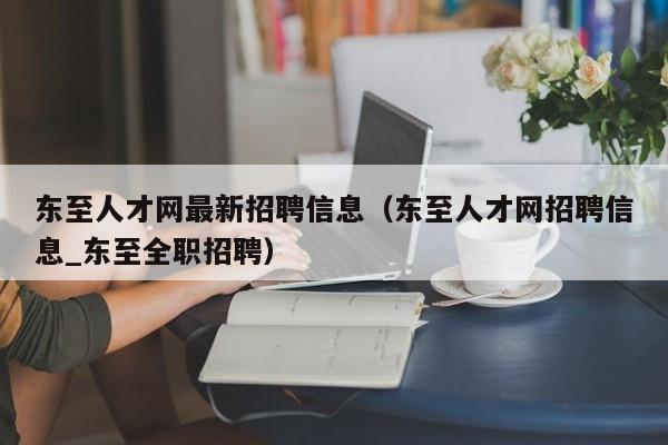 东至人才网最新招聘信息(东至人才网招聘信息_东至全职招聘)