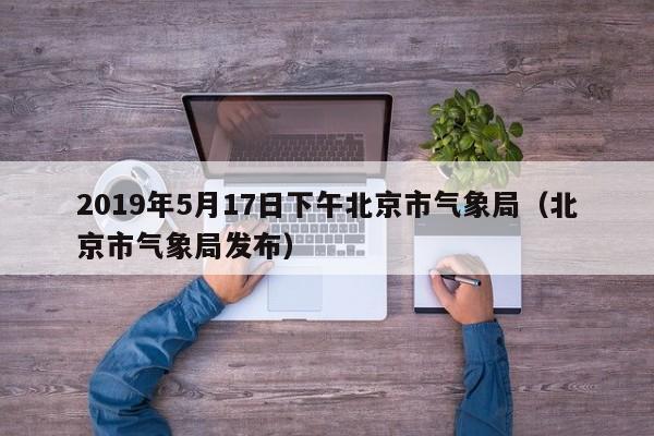 2019年5月17日下午北京市气象局(北京市气象局发布)