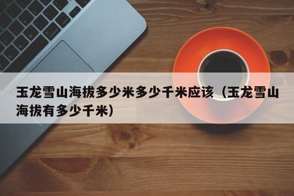 玉龙雪山海拔多少米多少千米应该(玉龙雪山海拔有多少千米)