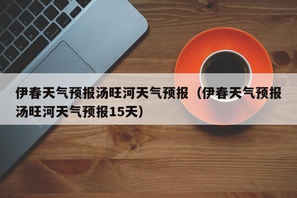 伊春天气预报汤旺河天气预报(伊春天气预报汤旺河天气预报15天)