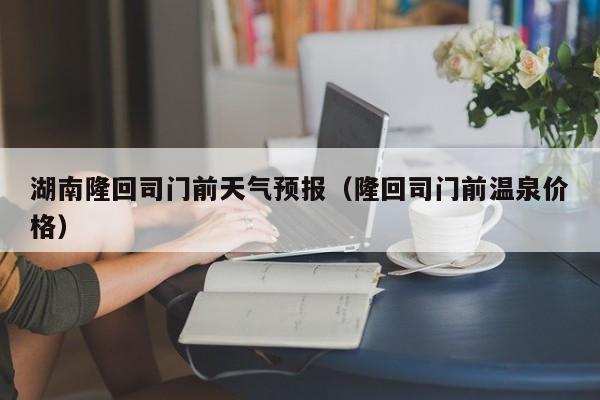 湖南隆回司门前天气预报(隆回司门前温泉价格)