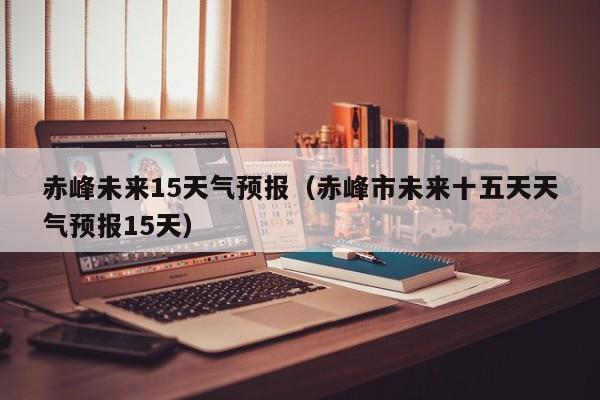 赤峰未来15天气预报(赤峰市未来十五天天气预报15天)