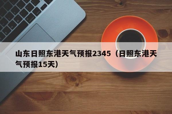 山东日照东港天气预报2345(日照东港天气预报15天)