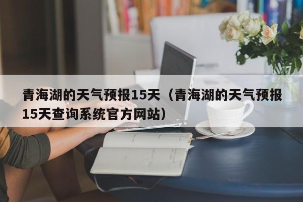 青海湖的天气预报15天(青海湖的天气预报15天查询系统官方网站)