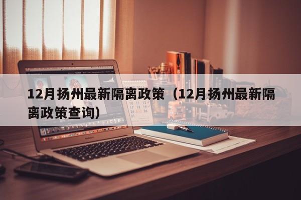 12月扬州最新隔离政策(12月扬州最新隔离政策查询)