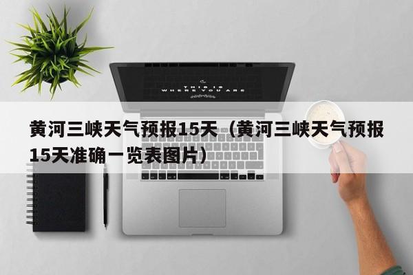 黄河三峡天气预报15天(黄河三峡天气预报15天准确一览表图片)