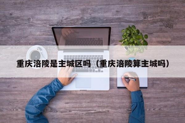 重庆涪陵是主城区吗(重庆涪陵算主城吗)