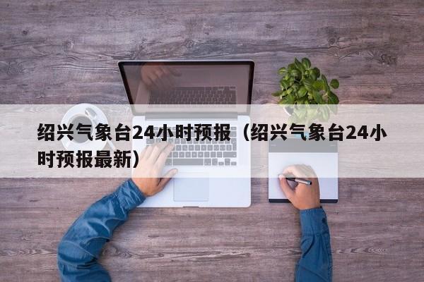 绍兴气象台24小时预报(绍兴气象台24小时预报最新)
