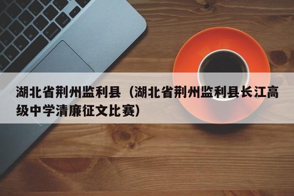 湖北省荆州监利县(湖北省荆州监利县长江高级中学清廉征文比赛)