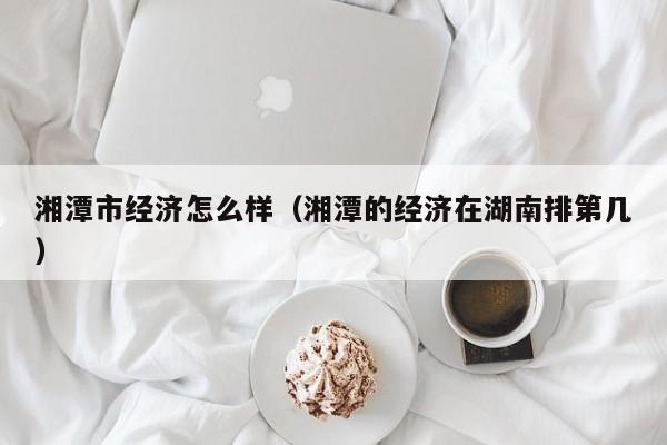 湘潭市经济怎么样(湘潭的经济在湖南排第几)