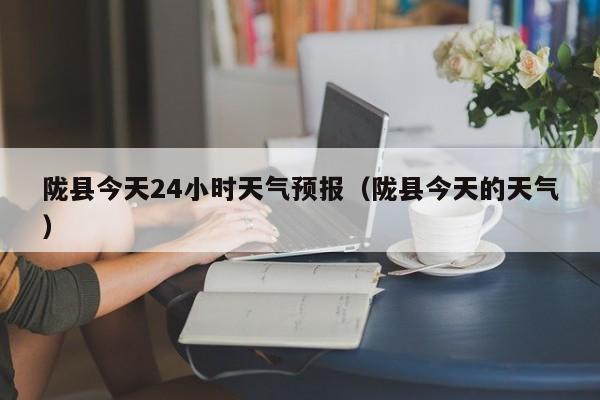 陇县今天24小时天气预报(陇县今天的天气)