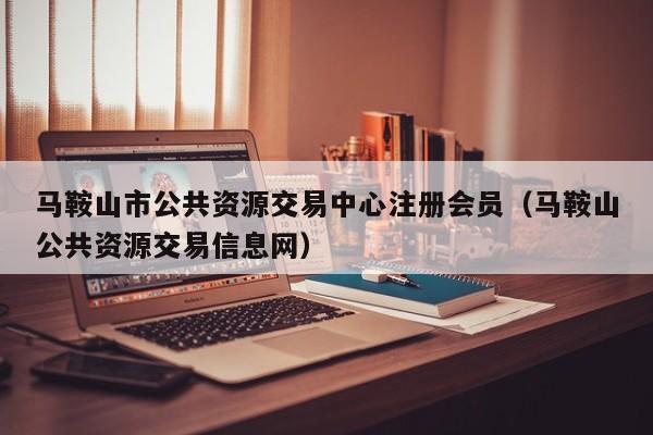 马鞍山市公共资源交易中心注册会员(马鞍山公共资源交易信息网)