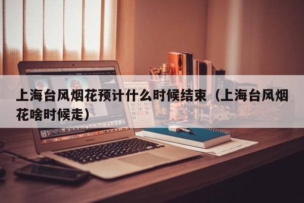 上海台风烟花预计什么时候结束(上海台风烟花啥时候走)