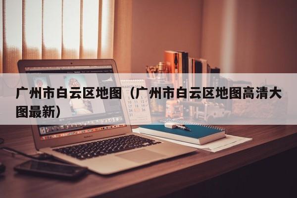 广州市白云区地图(广州市白云区地图高清大图最新)