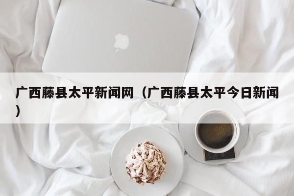 广西藤县太平新闻网(广西藤县太平今日新闻)