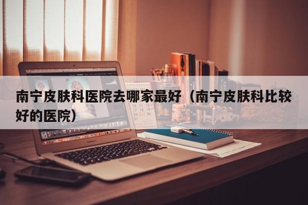 南宁皮肤科医院去哪家最好(南宁皮肤科比较好的医院)