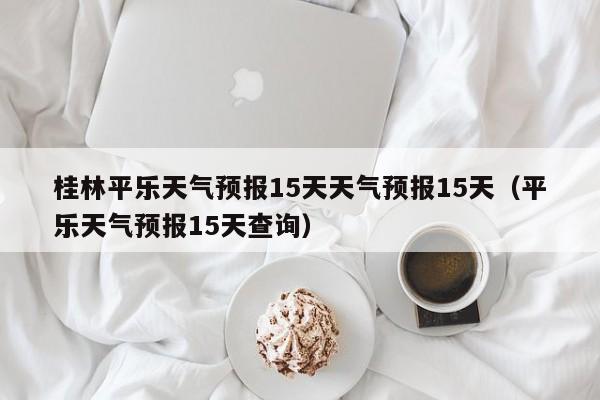 桂林平乐天气预报15天天气预报15天(平乐天气预报15天查询)