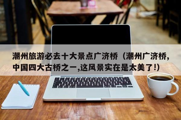 潮州旅游必去十大景点广济桥(潮州广济桥,中国四大古桥之一,这风景实在是太美了!)