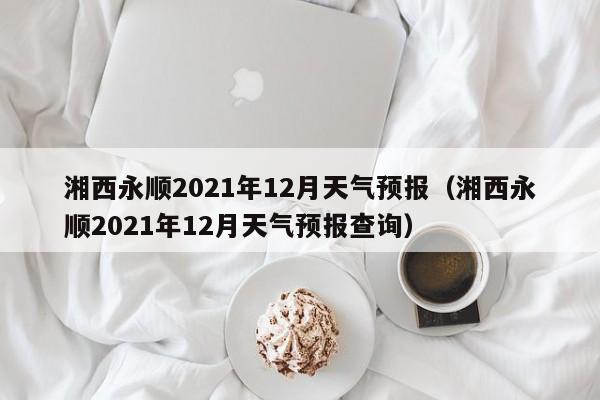 湘西永顺2021年12月天气预报(湘西永顺2021年12月天气预报查询)