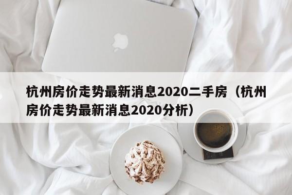 杭州房价走势最新消息2020二手房(杭州房价走势最新消息2020分析)