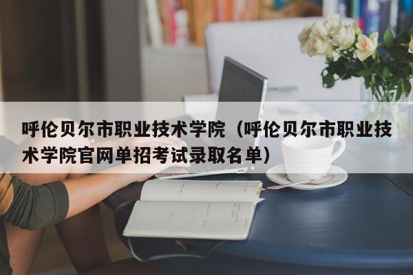 呼伦贝尔市职业技术学院(呼伦贝尔市职业技术学院官网单招考试录取名单)