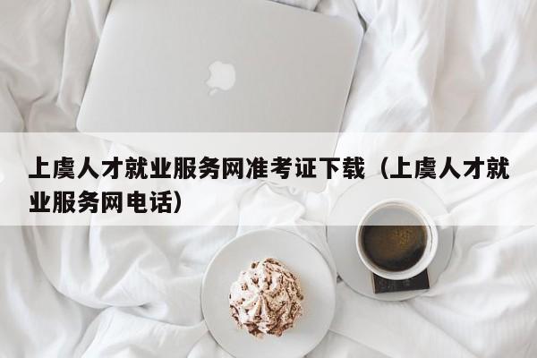 上虞人才就业服务网准考证下载(上虞人才就业服务网电话)