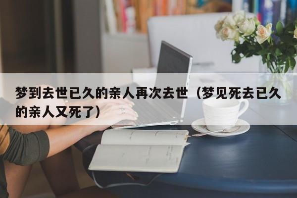 梦到去世已久的亲人再次去世(梦见死去已久的亲人又死了)