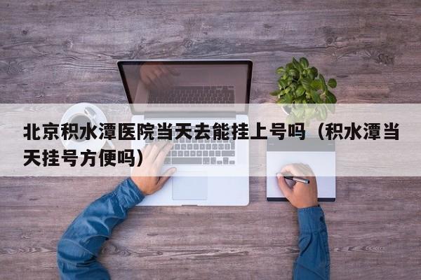 北京积水潭医院当天去能挂上号吗(积水潭当天挂号方便吗)