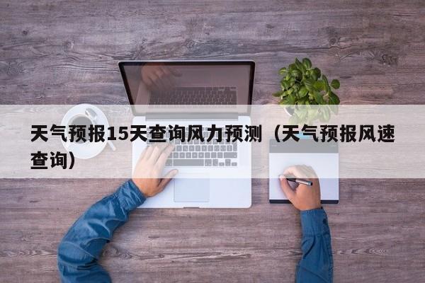 天气预报15天查询风力预测(天气预报风速查询)