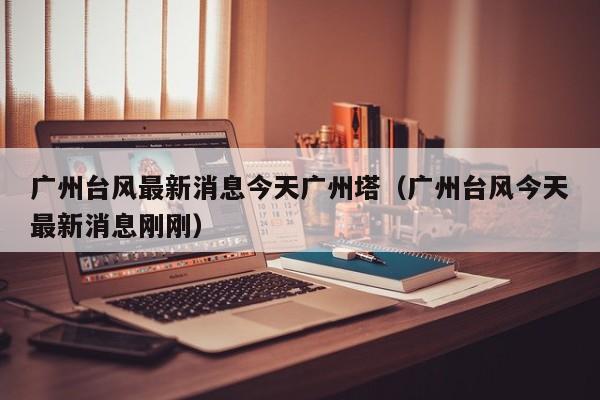 广州台风最新消息今天广州塔(广州台风今天最新消息刚刚)