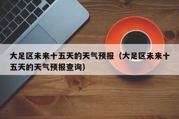 大足区未来十五天的天气预报(大足区未来十五天的天气预报查询)