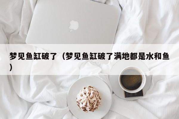 梦见鱼缸破了(梦见鱼缸破了满地都是水和鱼)
