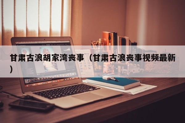 甘肃古浪胡家湾丧事(甘肃古浪丧事视频最新)