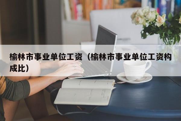 榆林市事业单位工资(榆林市事业单位工资构成比)