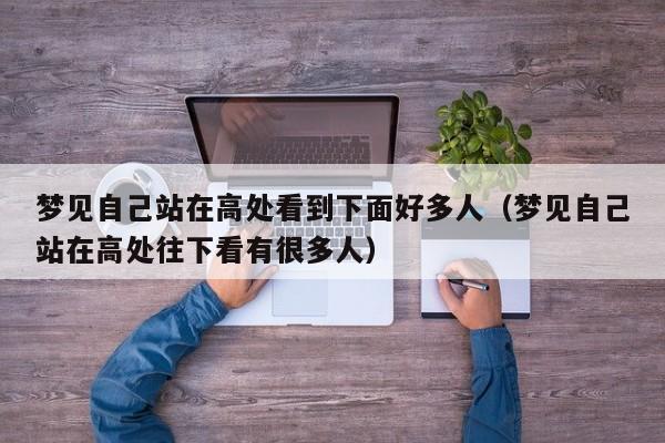 梦见自己站在高处看到下面好多人(梦见自己站在高处往下看有很多人)