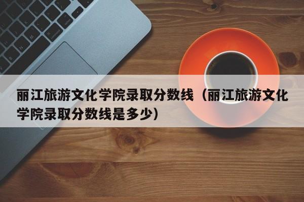 丽江旅游文化学院录取分数线(丽江旅游文化学院录取分数线是多少)