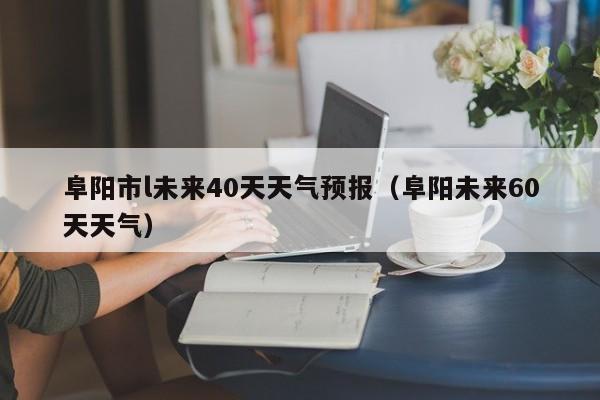 阜阳市l未来40天天气预报(阜阳未来60天天气)