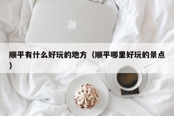 顺平有什么好玩的地方(顺平哪里好玩的景点)