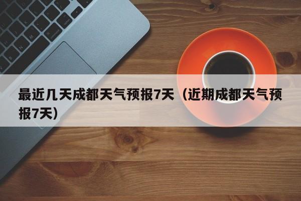 最近几天成都天气预报7天(近期成都天气预报7天)