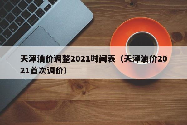 天津油价调整2021时间表(天津油价2021首次调价)