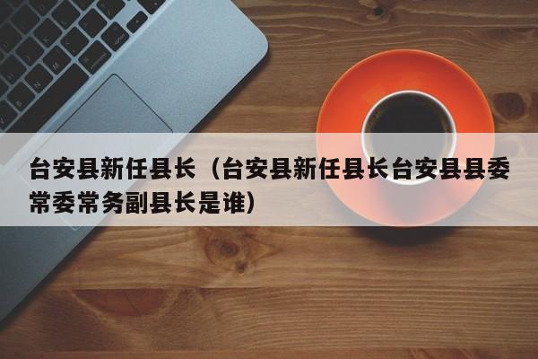 台安县新任县长(台安县新任县长台安县县委常委常务副县长是谁)