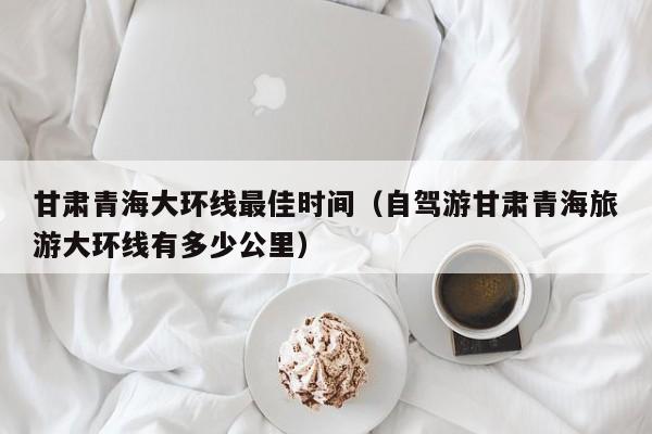 甘肃青海大环线最佳时间(自驾游甘肃青海旅游大环线有多少公里)